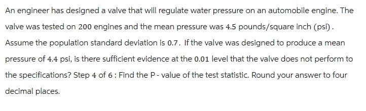 An engineer has designed a valve that will regulate water pressure on an automobile engine. The
valve was tested on 200 engines and the mean pressure was 4.5 pounds/square inch (psi).
Assume the population standard deviation is 0.7. If the valve was designed to produce a mean
pressure of 4.4 psi, is there sufficient evidence at the 0.01 level that the valve does not perform to
the specifications? Step 4 of 6: Find the P-value of the test statistic. Round your answer to four
decimal places.