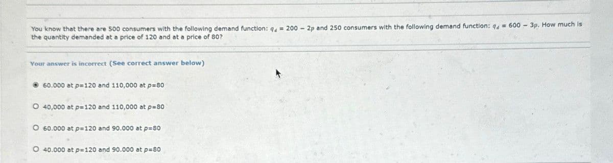 You know that there are 500 consumers with the following demand function: q = 200
the quantity demanded at a price of 120 and at a price of 80?
Your answer is incorrect (See correct answer below)
60.000 at p=120 and 110,000 at p=80
O 40,000 at p=120 and 110,000 at p=80
O 60.000 at p=120 and 90.000 at p=80
O 40.000 at p=120 and 90.000 at p=80
-
2p and 250 consumers with the following demand function: q = 600 - 3p. How much is