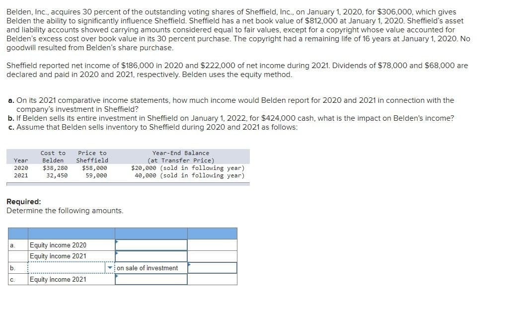 Belden, Inc., acquires 30 percent of the outstanding voting shares of Sheffield, Inc., on January 1, 2020, for $306,000, which gives
Belden the ability to significantly influence Sheffield. Sheffield has a net book value of $812,000 at January 1, 2020. Sheffield's asset
and liability accounts showed carrying amounts considered equal to fair values, except for a copyright whose value accounted for
Belden's excess cost over book value in its 30 percent purchase. The copyright had a remaining life of 16 years at January 1, 2020. No
goodwill resulted from Belden's share purchase.
Sheffield reported net income of $186,000 in 2020 and $222,000 of net income during 2021. Dividends of $78,000 and $68,000 are
declared and paid in 2020 and 2021, respectively. Belden uses the equity method.
a. On its 2021 comparative income statements, how much income would Belden report for 2020 and 2021 in connection with the
company's investment in Sheffield?
b. If Belden sells its entire investment in Sheffield on January 1, 2022, for $424,000 cash, what is the impact on Belden's income?
c. Assume that Belden sells inventory to Sheffield during 2020 and 2021 as follows:
Cost to Price to
Belden
Year
Sheffield
2020
$38,280
$58,000
2021
32,450
59,000
Year-End Balance
(at Transfer Price)
$20,000 (sold in following year)
40,000 (sold in following year)
Required:
Determine the following amounts.
a.
Equity income 2020
Equity income 2021
b.
on sale of investment
C.
Equity income 2021
