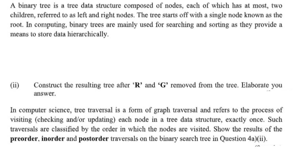 A binary tree is a tree data structure composed of nodes, each of which has at most, two
children, referred to as left and right nodes. The tree starts off with a single node known as the
root. In computing, binary trees are mainly used for searching and sorting as they provide a
means to store data hierarchically.
(ii)
Construct the resulting tree after 'R' and "G' removed from the tree. Elaborate you
answer.
In computer science, tree traversal is a form of graph traversal and refers to the process of
visiting (checking and/or updating) each node in a tree data structure, exactly once. Such
traversals are classified by the order in which the nodes are visited. Show the results of the
preorder, inorder and postorder traversals on the binary search tree in Question 4a)(ii).
