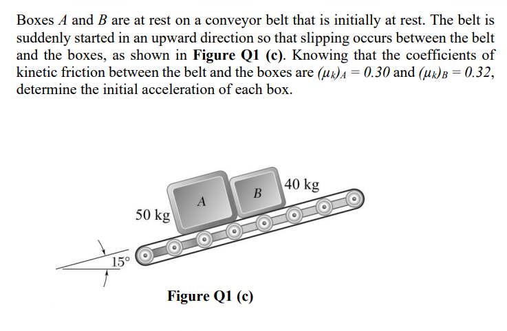 Boxes A and B are at rest on a conveyor belt that is initially at rest. The belt is
suddenly started in an upward direction so that slipping occurs between the belt
and the boxes, as shown in Figure Q1 (c). Knowing that the coefficients of
kinetic friction between the belt and the boxes are (uk)A = 0.30 and (uz)B = 0.32,
determine the initial acceleration of each box.
40 kg
B
50 kg
15°
Figure Q1 (c)

