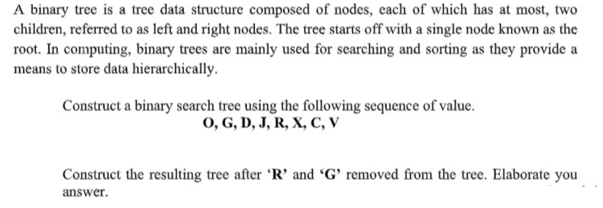 A binary tree is a tree data structure composed of nodes, each of which has at most, two
children, referred to as left and right nodes. The tree starts off with a single node known as the
root. In computing, binary trees are mainly used for searching and sorting as they provide a
means to store data hierarchically.
Construct a binary search tree using the following sequence of value.
0, G, D, J, R, X, C, V
Construct the resulting tree after 'R’ and 'G' removed from the tree. Elaborate you
answer.
