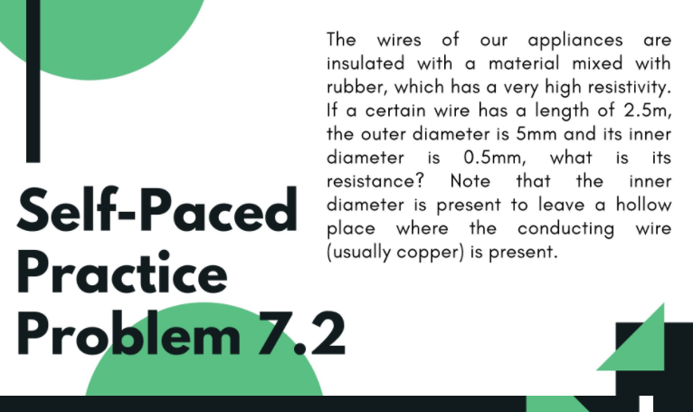 The wires of our appliances are
insulated with a material mixed with
rubber, which has a very high resistivity.
If a certain wire has a length of 2.5m,
the outer diameter is 5mm and its inner
diameter is 0.5mm, what is its
resistance? Note that the
inner
Self-Paced siometer is present to loave a hollow
Practice
Problem 7.2
place where the conducting wire
(usually copper) is present.
