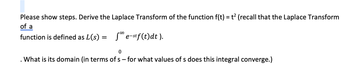 Please show steps. Derive the Laplace Transform of the function f(t) = t² (recall that the Laplace Transform
of a
function is defined as L(s):
=
5⁰ e-stf(t)dt ).
0
What is its domain (in terms of s - for what values of s does this integral converge.)