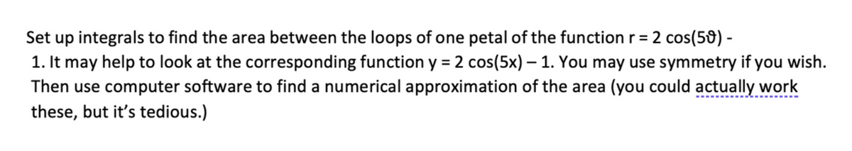 Set up integrals to find the area between the loops of one petal of the function r = 2 cos(59) -
1. It may help to look at the corresponding function y = 2 cos(5x)-1. You may use symmetry if you wish.
Then use computer software to find a numerical approximation of the area (you could actually work
these, but it's tedious.)