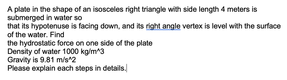 A plate in the shape of an isosceles right triangle with side length 4 meters is
submerged in water so
that its hypotenuse is facing down, and its right angle vertex is level with the surface
of the water. Find
the hydrostatic force on one side of the plate
Density of water 1000 kg/m^3
Gravity is 9.81 m/s^2
Please explain each steps in details.