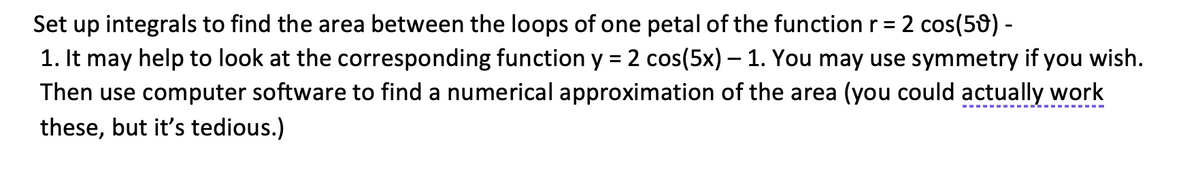 Set up integrals to find the area between the loops of one petal of the function r = 2 cos(59) -
1. It may help to look at the corresponding function y = 2 cos(5x) — 1. You may use symmetry if you wish.
Then use computer software to find a numerical approximation of the area (you could actually work
these, but it's tedious.)