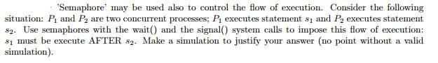 "Semaphore' may be used also to control the flow of execution. Consider the following
situation: P and P2 are two concurrent processes; P executes statement si and P2 executes statement
s2. Use semaphores with the wait() and the signal() system calls to impose this flow of execution:
s1 must be execute AFTER s2. Make a simulation to justify your answer (no point without a valid
simulation).
