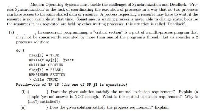 Modern Operating Systems must tackle the challenges of Synchronization and Deadlock. 'Pro-
vess Synchronization' is the task of coordinating the execution of processes in a way that no two processes
can have access to the same shared data or resource. A process requesting a resource may have to wait, if the
resource is not available at that time. Sometimes, a waiting process is never able to change state, because
the resources it has requested are held by other waiting processes; this situation is called 'Deadlock'.
,In concurrent programming, a "critical section" is a part of a multi-process program that
(a)
may not be concurrently executed by more than one of the program's thread. Let us consider a 2
processes solution:
do {
flag(i] - TRUE;
while (flag[j]); %wait
CRITICAL SECTION
flag[i] - FALSE;
REMAINDER SECTION
} while (TRUE);
Pseudo-code of $P_i$ (the one of $P_j$ is symmetric)
(i) {
simple 'yes-no' answer is NOT enough. What is the mutual exclusion requirement? Why is
(not?) sattisfied?)
} Does the given solution sattisfy the mutual exclusion requirement? Explain (a
(ii
} Does the given solution sattisfy the progress requirement? Explain
