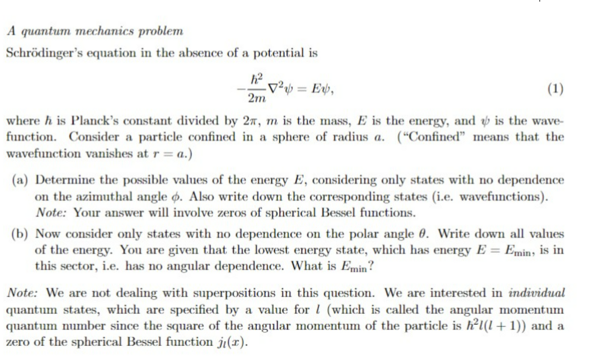 A quantum mechanics problem
Schrödinger's equation in the absence of a potential is
²=E,
(1)
2m
where his Planck's constant divided by 27, m is the mass, E is the energy, and is the wave-
function. Consider a particle confined in a sphere of radius a. ("Confined" means that the
wavefunction vanishes at r = a.)
(a) Determine the possible values of the energy E, considering only states with no dependence
on the azimuthal angle o. Also write down the corresponding states (i.e. wavefunctions).
Note: Your answer will involve zeros of spherical Bessel functions.
(b) Now consider only states with no dependence on the polar angle 0. Write down all values
of the energy. You are given that the lowest energy state, which has energy E = Emin, is in
this sector, i.e. has no angular dependence. What is Emin?
Note: We are not dealing with superpositions in this question. We are interested in individual
quantum states, which are specified by a value for I (which is called the angular momentum
quantum number since the square of the angular momentum of the particle is h²l(+1)) and a
zero of the spherical Bessel function ji(x).