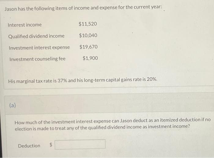 Jason has the following items of income and expense for the current year:
Interest income
Qualified dividend income
Investment interest expense
Investment counseling fee
His marginal tax rate is 37% and his long-term capital gains rate is 20%.
(a)
$11,520
$10,040
$19,670
$1,900
How much of the investment interest expense can Jason deduct as an itemized deduction if no
election is made to treat any of the qualified dividend income as investment income?
Deduction $