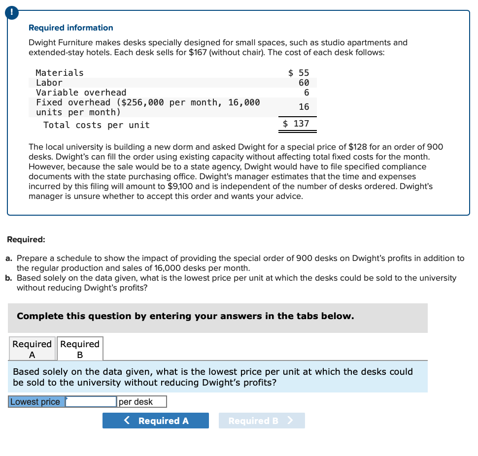 Required information
Dwight Furniture makes desks specially designed for small spaces, such as studio apartments and
extended-stay hotels. Each desk sells for $167 (without chair). The cost of each desk follows:
Materials
Labor
Variable overhead
Fixed overhead ($256,000 per month, 16,000
units per month)
Total costs per unit
$ 55
60
6
16
$137
The local university is building a new dorm and asked Dwight for a special price of $128 for an order of 900
desks. Dwight's can fill the order using existing capacity without affecting total fixed costs for the month.
However, because the sale would be to a state agency, Dwight would have to file specified compliance
documents with the state purchasing office. Dwight's manager estimates that the time and expenses
incurred by this filing will amount to $9,100 and is independent of the number of desks ordered. Dwight's
manager is unsure whether to accept this order and wants your advice.
Required:
a. Prepare a schedule to show the impact of providing the special order of 900 desks on Dwight's profits in addition to
the regular production and sales of 16,000 desks per month.
b. Based solely on the data given, what is the lowest price per unit at which the desks could be sold to the university
without reducing Dwight's profits?
Complete this question by entering your answers in the tabs below.
Required Required
A
B
Based solely on the data given, what is the lowest price per unit at which the desks could
be sold to the university without reducing Dwight's profits?
Lowest price
per desk
< Required A
Required B >