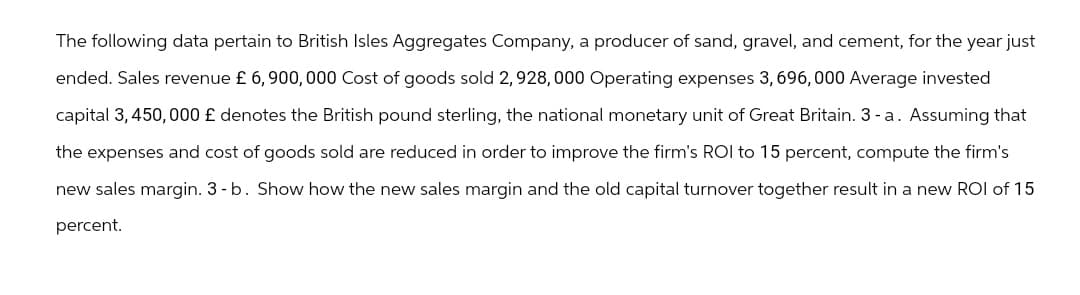 The following data pertain to British Isles Aggregates Company, a producer of sand, gravel, and cement, for the year just
ended. Sales revenue £ 6, 900, 000 Cost of goods sold 2,928, 000 Operating expenses 3, 696,000 Average invested
capital 3,450,000 £ denotes the British pound sterling, the national monetary unit of Great Britain. 3-a. Assuming that
the expenses and cost of goods sold are reduced in order to improve the firm's ROI to 15 percent, compute the firm's
new sales margin. 3 - b. Show how the new sales margin and the old capital turnover together result in a new ROI of 15
percent.