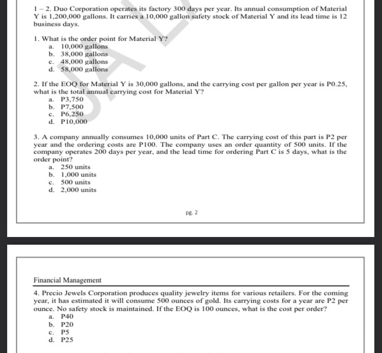 1– 2. Duo Corporation operates its factory 300 days per year. Its annual consumption of Material
Y is 1,200,000 gallons. It carries a 10,000 gallon safety stock of Material Y and its lead time is 12
business days.
1. What is the order point for Material Y?
a. 10,000 gallons
b. 38,000 gallons
c. 48,000 gallons
d. 58,000 gallons
2. If the EOQ for Material Y is 30,000 gallons, and the carrying cost per gallon per year is PO.25,
what is the total annual carrying cost for Material Y?
а. Р3,750
ь. Р7,500
c. P6,250
d. P10,000
3. A company annually consumes 10,000 units of Part C. The carrying cost of this part is P2 per
year and the ordering costs are P100. The company uses an order quantity of 500 units. If the
company operates 200 days per year, and the lead time for ordering Part C is 5 days, what is the
order point?
a. 250 units
b. 1,000 units
c. 500 units
d. 2,000 units
Pg. 2
Financial Management
4. Precio Jewels Corporation produces quality jewelry items for various retailers. For the coming
year, it has estimated it will consume 500 ounces of gold. Its carrying costs for a year are P2 per
ounce. No safety stock is maintained. If the EOQ is 100 ounces, what is the cost per order?
a. P40
b. Р20
P5
d. P25
с.
