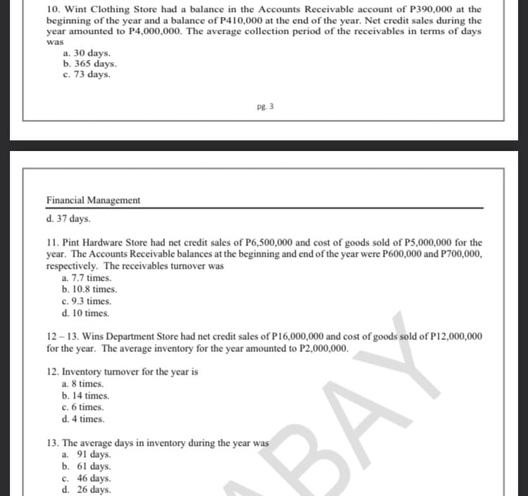10. Wint Clothing Store had a balance in the Accounts Receivable account of P390,000 at the
beginning of the year and a balance of P410,000 at the end of the year. Net credit sales during the
year amounted to P4,000,000. The average collection period of the receivables in terms of days
was
a. 30 days.
b. 365 days.
c. 73 days.
PE. 3
Financial Management
d. 37 days.
11. Pint Hardware Store had net credit sales of P6,500,000 and cost of goods sold of P5,000,000 for the
year. The Accounts Receivable balances at the beginning and end of the year were P600,000 and P700,000,
respectively. The receivables turnover was
a. 7.7 times.
b. 10.8 times.
c. 9.3 times.
d. 10 times.
12 – 13. Wins Department Store had net credit sales of P16,000,000 and cost of goods sold of P12,000,000
for the year. The average inventory for the year amounted to P2,000,000.
12. Inventory turnover for the year is
a. 8 times.
b. 14 times.
c. 6 times.
d. 4 times.
13. The average days in inventory during the year was
a. 91 days.
b. 61 days.
c. 46 days.
d. 26 days.
BAY
