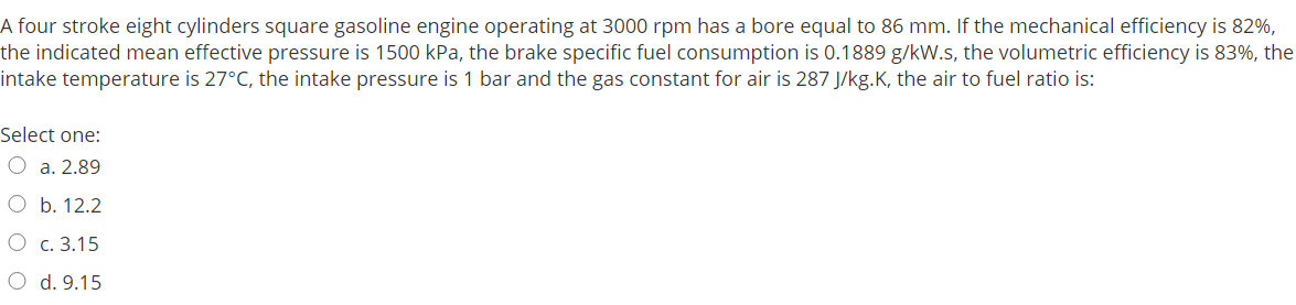 A four stroke eight cylinders square gasoline engine operating at 3000 rpm has a bore equal to 86 mm. If the mechanical efficiency is 82%,
the indicated mean effective pressure is 1500 kPa, the brake specific fuel consumption is 0.1889 g/kW.s, the volumetric efficiency is 83%, the
intake temperature is 27°C, the intake pressure is 1 bar and the gas constant for air is 287 J/kg.K, the air to fuel ratio is:
Select one:
O a. 2.89
Ob. 12.2
О с. 3.15
O d. 9.15
