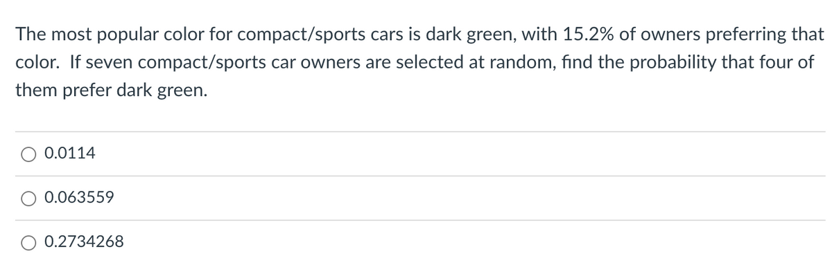 The most popular color for compact/sports cars is dark green, with 15.2% of owners preferring that
color. If seven compact/sports car owners are selected at random, find the probability that four of
them prefer dark green.
0.0114
0.063559
0.2734268
