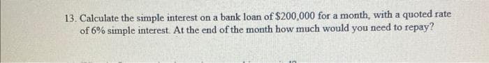 13. Calculate the simple interest on a bank loan of $200,000 for a month, with a quoted rate
of 6% simple interest. At the end of the month how much would you need to repay?