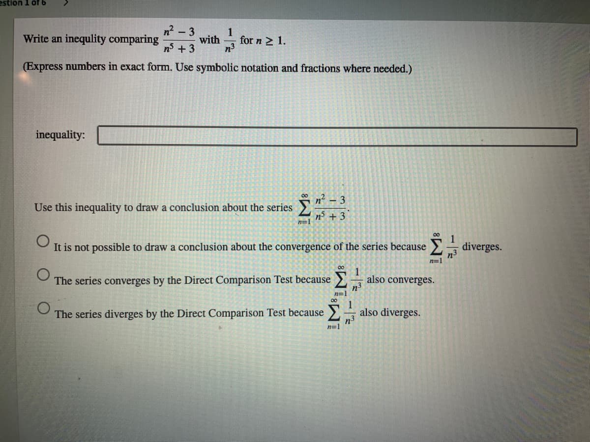 estion 1 of 6
n?
Write an inequlity comparing
- 3
1
for n 2 1.
n3
with
ns +3
(Express numbers in exact form. Use symbolic notation and fractions where needed.)
inequality:
00
nº
- 3
Use this inequality to draw a conclusion about the series
n + 3
n=1
It is not possible to draw a conclusion about the convergence of the series because
diverges.
n3
n=1
1
also converges.
n3
n=1
The series converges by the Direct Comparison Test because>
00
1
The series diverges by the Direct Comparison Test because > also diverges.
n3
n=1
