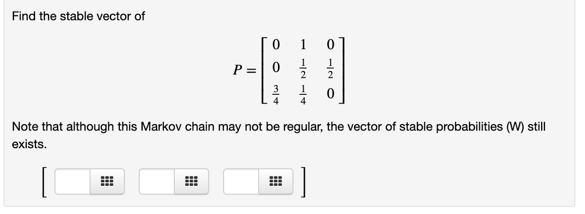 Find the stable vector of
1
1
1
P =
2
4
4
Note that although this Markov chain may not be regular, the vector of stable probabilities (W) still
exists.
II
