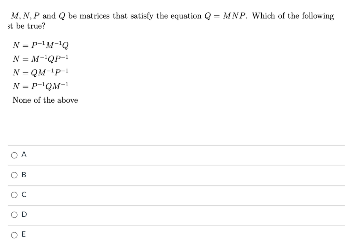 M, N, P and Q be matrices that satisfy the equation Q = MNP. Which of the following
st be true?
N = P-'M-'Q
N = M-'QP-1
N = QM-'P-1
N = P-'QM-1
None of the above
A
В
C
D
E
