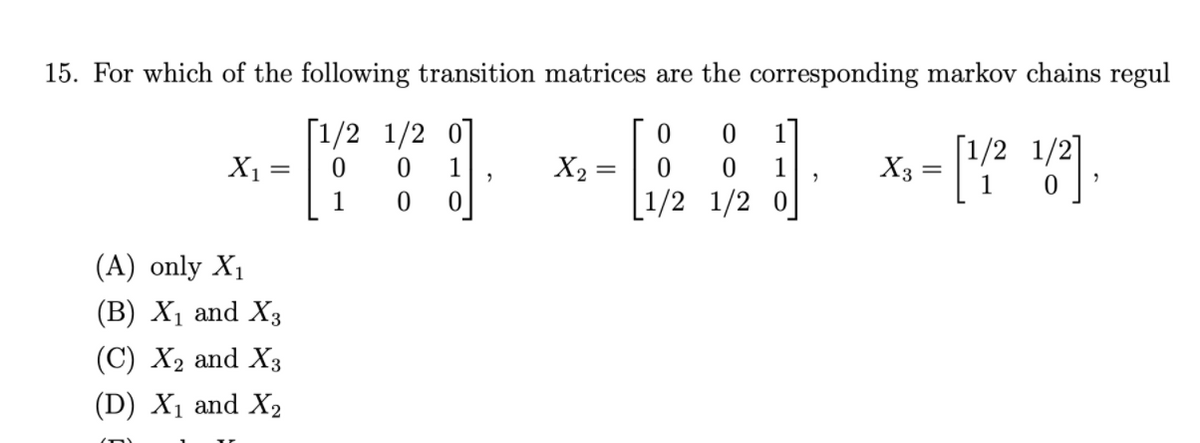 15. For which of the following transition matrices are the corresponding markov chains regul
[1/2 1/2 01
X1
1
[1/2 1/2]
1
X2
1
X3
1
[1/2 1/2 0
(A) only X1
(В) X, and X3
(C) X2 and X3
(D) X1 and X2
