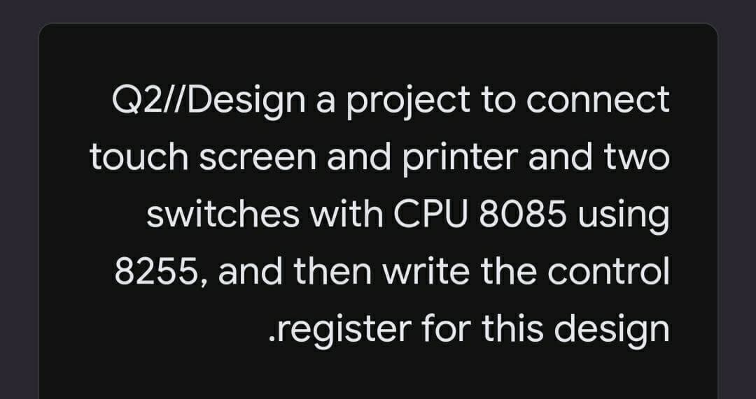 Q2//Design a project to connect
touch screen and printer and two
switches with CPU 8085 using
8255, and then write the control
.register for this design
