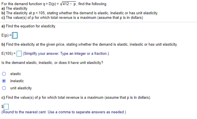 For the demand function q = D(p) = /412 – p, find the following.
a) The elasticity
b) The elasticity at p = 105, stating whether the demand is elastic, inelastic or has unit elasticity
c) The value(s) of p for which total revenue is a maximum (assume that p is in dollars)
a) Find the equation for elasticity.
E(p) =0
b) Find the elasticity at the given price, stating whether the demand is elastic, inelastic or has unit elasticity.
E(105) =D (Simplify your answer. Type an integer or a fraction.)
Is the demand elastic, inelastic, or does it have unit elasticity?
elastic
inelastic
unit elasticity
c) Find the value(s) of p for which total revenue is a maximum (assume that p is in dollars).
(Round to the nearest cent. Use a comma to separate answers as needed.)
