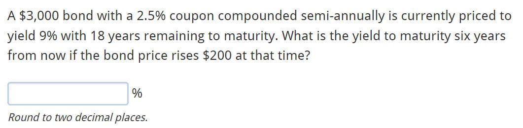 A $3,000 bond with a 2.5% coupon compounded semi-annually is currently priced to
yield 9% with 18 years remaining to maturity. What is the yield to maturity six years
from now if the bond price rises $200 at that time?
Round to two decimal places.
