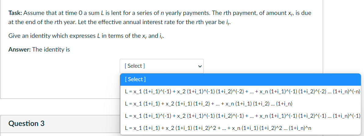 Task: Assume that at time 0 a sum L is lent for a series of n yearly payments. The rth payment, of amount x, is due
at the end of the rth year. Let the effective annual interest rate for the rth year be i,.
Give an identity which expresses L in terms of the x, and i,.
Answer: The identity is
[ Select ]
[ Select ]
L = x_1 (1+i_1)^(-1) + x_2 (1+i_1)^(-1) (1+i_2)^(-2) + .. + x_n (1+i_1)^(-1) (1+i_2)^(-2) ... (1+i_n)^(-n)
L = x_1 (1+i_1) + x_2 (1+i_1) (1+i_2) + ... + x_n (1+i_1) (1+i_2) ... (1+i_n)
L = x_1 (1+i_1)^(-1) + x_2 (1+i_1)^(-1) (1+i_2)^(-1) + .. + x_n (1+i_1)^(-1) (1+i_2)^(-1) ... (1+i_n)^(-1)
Question 3
L = x_1 (1+i_1) + x_2 (1+i_1) (1+i_2)^2 + ... + x_n (1+i_1) (1+i_2)^2 ... (1+i_n)^n
