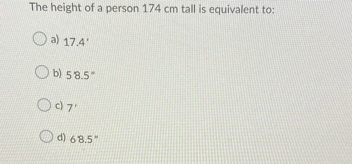 The height of a person 174 cm tall is equivalent to:
a) 17.4
b) 58.5"
d) 6'8.5"
