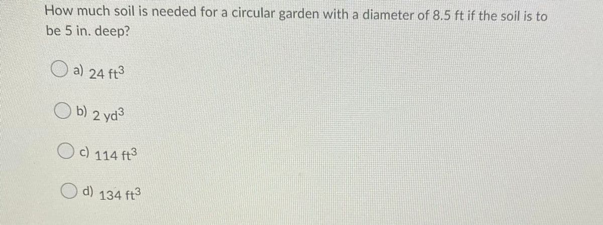 a) 24 ft3
How much soil is needed for a circular garden with a diameter of 8.5 ft if the soil is to
be 5 in. deep?
O b)
2 yd3
O c) 114 ft
d)
134 ft3
