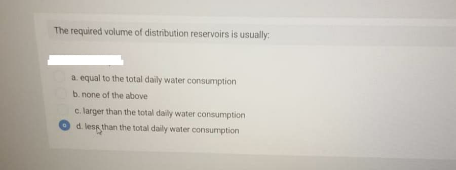 The required volume of distribution reservoirs is usually:
a. equal to the total daily water consumption
b. none of the above
c. larger than the total daily water consumption
d. less than the total daily water consumption
