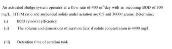 An activated sludge system operates at a flow rate of 400 m'/day with an incoming BOD of 300
mg/L. If F/M ratio and suspended solids under aeration are 0.5 and 30000 grams, Determine;
(i)
BOD removal efficiency
(ii)
The volume and dimensions of aeration tank if solids concentration is 4000 mg/1.
(iii)
Detention time of aeration tank
