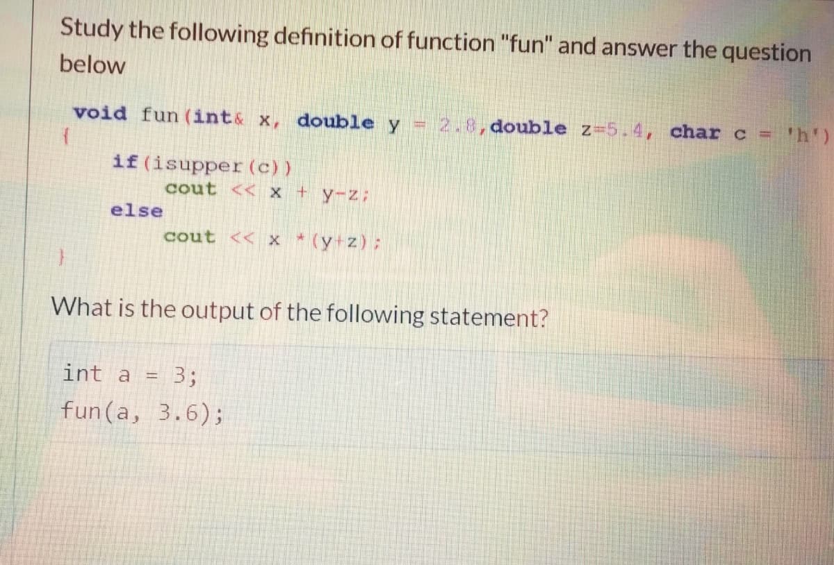 Study the following definition of function "fun" and answer the question
below
void fun (int& x, double y =2.8,double z-5.4, char c = 'h')
if (isupper (c))
cout << x +y-z
else
cout << x * (y z);
What is the output of the following statement?
int a
3;
fun(a, 3.6);

