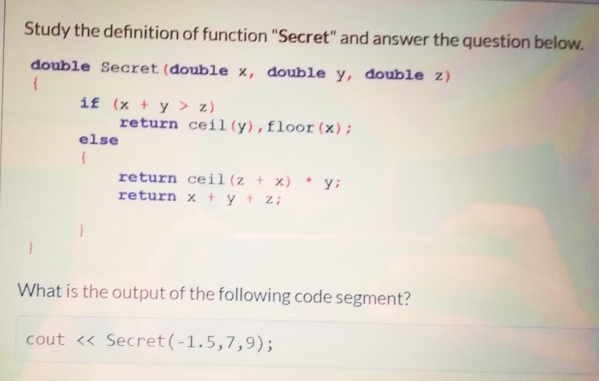 Study the definition of function "Secret" and answer the question below.
double Secret (double x, double y, double z)
íf (x + y > z)
return ceil (y),floor (x);
else
return ceil(z + x)
yi
return x + y + z;
What is the output of the following code segment?
cout << Secret(-1.5,7,9);
