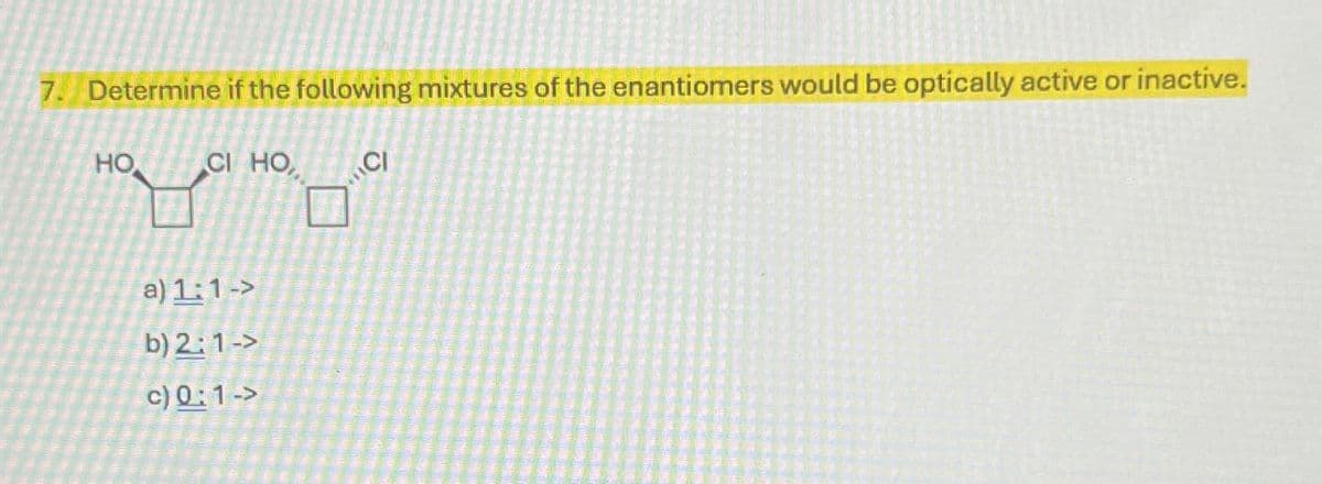 7. Determine if the following mixtures of the enantiomers would be optically active or inactive.
HO
CI HO
CI
a) 1:1->
b) 2:1->
c) 0:1 ->