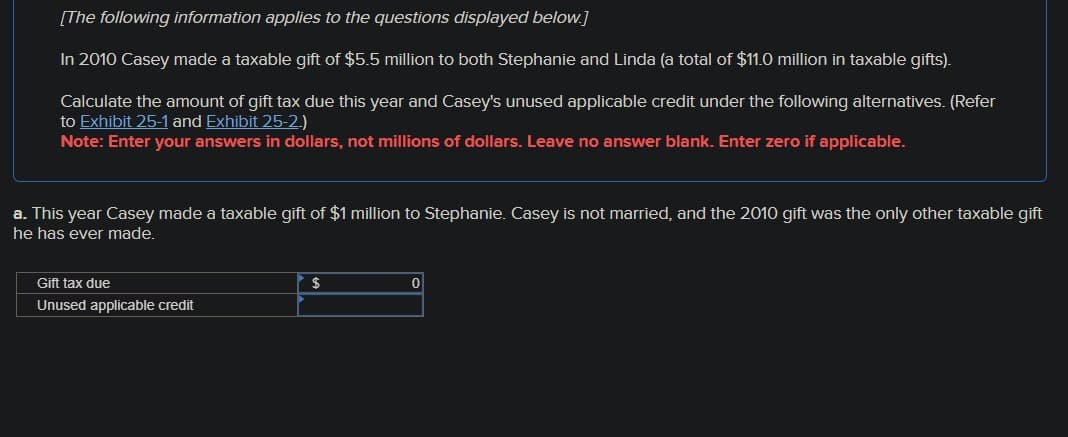 [The following information applies to the questions displayed below.]
In 2010 Casey made a taxable gift of $5.5 million to both Stephanie and Linda (a total of $11.0 million in taxable gifts).
Calculate the amount of gift tax due this year and Casey's unused applicable credit under the following alternatives. (Refer
to Exhibit 25-1 and Exhibit 25-2.)
Note: Enter your answers in dollars, not millions of dollars. Leave no answer blank. Enter zero if applicable.
a. This year Casey made a taxable gift of $1 million to Stephanie. Casey is not married, and the 2010 gift was the only other taxable gift
he has ever made.
Gift tax due
$
0
Unused applicable credit