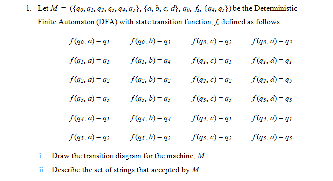 1. Let M = ({qo. q1, q2, 93, 94. 9s}. {a, b, c, d}, qo, fs, {q4, qs})be the Deterministic
Finite Automaton (DFA) with state transition function, f. defined as follows:
f(g0, a) = q1
f(q0, b) = q3
f(qo, c) = q2
f(qo, d) = qs
f(q1, a) = q1
f(q1, b) = q4
f(q1, c) = q1
f(q1, d) = q1
f(q2, a) = q2
f(q2, b) = q2
f(q2, c) = q2
f(q2, d) = q5
f(qs, a) = q3
f(q3, b) = q3
f(qs, c) = 93
f(q3, d) = q3
f(q4, a) = q1
f(q4, b) = q4
f(q4, c) = q1
f(q4, d) = q1
f(qs, a) = q2
f(as, b) = q2
f(qs, c) = q2
f(qs, d) = q5
i. Draw the transition diagram for the machine, M.
ii. Describe the set of strings that accepted by M.
