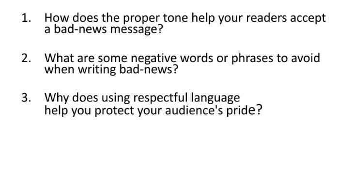 1.
How does the proper tone help your readers accept
a bad-news mėssage?
2.
What are some negative words or phrases to avoid
when writing bad-news?
3. Why does using respectful language
help you protect your audience's pride?
