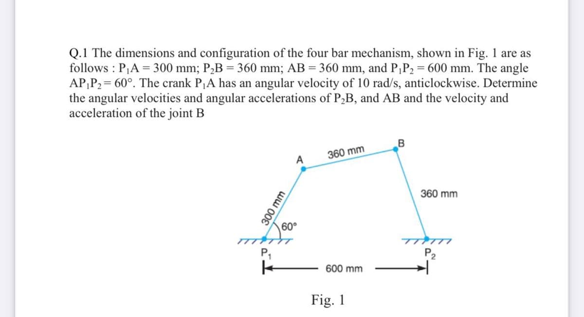 Q.1 The dimensions and configuration of the four bar mechanism, shown in Fig. 1 are as
follows : PA = 300 mm; P,B = 360 mm; AB = 360 mm, and P;P2 = 600 mm. The angle
AP;P2 = 60°. The crank PA has an angular velocity of 10 rad/s, anticlockwise. Determine
the angular velocities and angular accelerations of PB, and AB and the velocity and
acceleration of the joint B
360 mm
A
360 mm
60°
T ケ
P,
TTTTI
P2
600 mm
Fig. 1
300 mm
