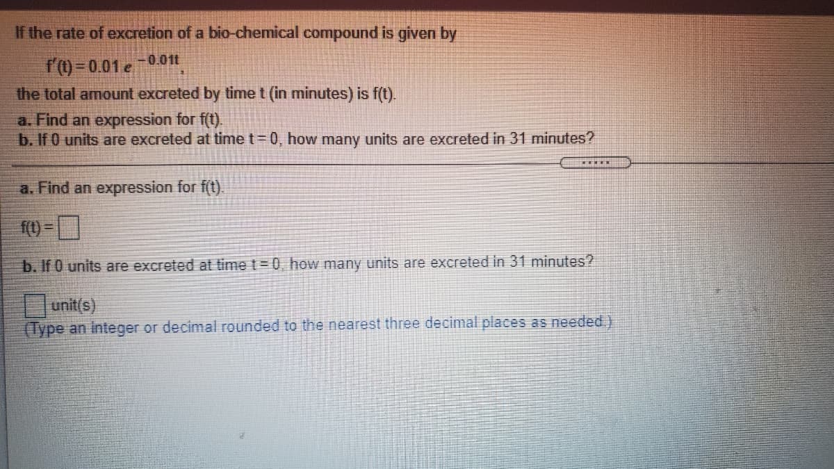 If the rate of excretion of a bio-chemical compound is given by
-0.011
r0-001 e
the total amount excreted by time t (in minutes) is f(t).
a. Find an expression for f(t).
b. If O units are excreted at time t= 0, how many units are excreted in 31 minutes?
a. Find an expression for f(t).
f() =
b. If 0 units are excreted at time t= 0, how many units are excreted in 31 minutes?
unit(s)
(Type an integer or decimal rounded to the nearest three decimal places as needed.)
