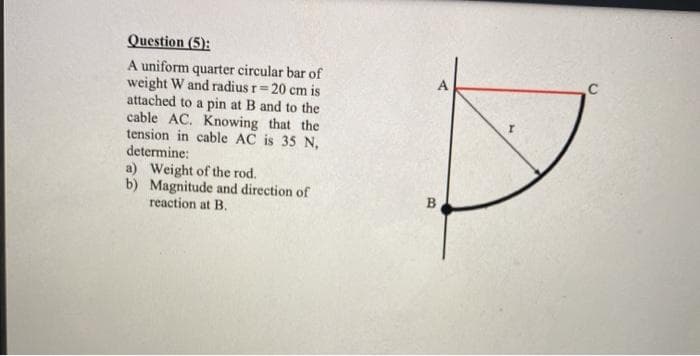 Question (5):
A uniform quarter circular bar of
weight W and radius r=20 cm is
attached to a pin at B and to the
cable AC. Knowing that the
tension in cable AC is 35 N,
determine:
a) Weight of the rod.
b) Magnitude and direction of
reaction at B.
B
