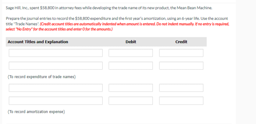 Sage Hill, Inc., spent $58,800 in attorney fees while developing the trade name of its new product, the Mean Bean Machine.
Prepare the journal entries to record the $58,800 expenditure and the first year's amortization, using an 6-year life. Use the account
title "Trade Names". (Credit account titles are automatically indented when amount is entered. Do not indent manually. If no entry is required,
select "No Entry" for the account titles and enter O for the amounts.)
Account Titles and Explanation
(To record expenditure of trade names)
(To record amortization expense)
Debit
Credit
UN DO