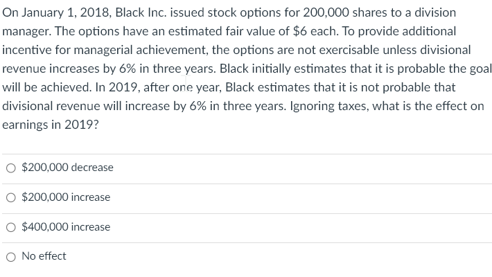 On January 1, 2018, Black Inc. issued stock options for 200,000 shares to a division
manager. The options have an estimated fair value of $6 each. To provide additional
incentive for managerial achievement, the options are not exercisable unless divisional
revenue increases by 6% in three years. Black initially estimates that it is probable the goal
will be achieved. In 2019, after one year, Black estimates that it is not probable that
divisional revenue will increase by 6% in three years. Ignoring taxes, what is the effect on
earnings in 2019?
$200,000 decrease
$200,000 increase
O $400,000 increase
O No effect
