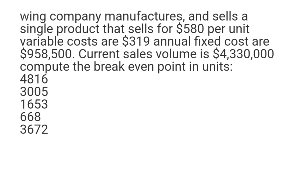 wing company manufactures, and sells a
single product that sells for $580 per unit
variable costs are $319 annual fixed cost are
$958,500. Current sales volume is $4,330,000
compute the break even point in units:
4816
3005
1653
668
3672