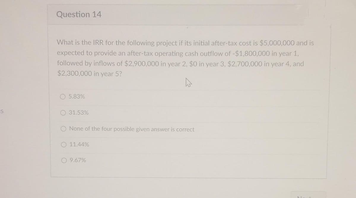ES
Question 14
What is the IRR for the following project if its initial after-tax cost is $5,000,000 and is
expected to provide an after-tax operating cash outflow of -$1,800,000 in year 1,
followed by inflows of $2,900,000 in year 2, $0 in year 3, $2,700,000 in year 4, and
$2,300,000 in year 5?
O 5.83%
O 31.53%
O None of the four possible given answer is correct
11.44%
O 9.67%