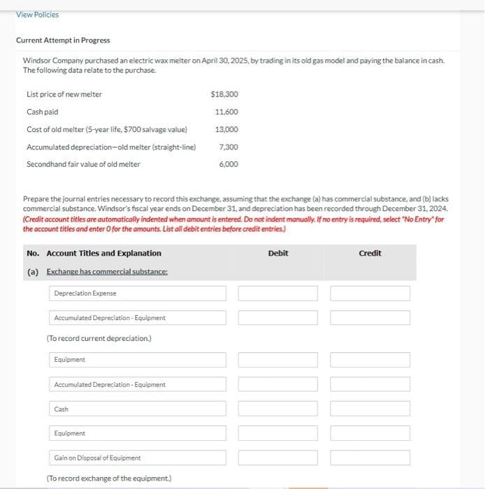 View Policies
Current Attempt in Progress
Windsor Company purchased an electric wax melter on April 30, 2025, by trading in its old gas model and paying the balance in cash.
The following data relate to the purchase.
List price of new melter
Cash paid
Cost of old melter (5-year life, $700 salvage value)
Accumulated depreciation-old melter (straight-line)
Secondhand fair value of old melter
Prepare the journal entries necessary to record this exchange, assuming that the exchange (a) has commercial substance, and (b) lacks
commercial substance. Windsor's fiscal year ends on December 31, and depreciation has been recorded through December 31, 2024.
(Credit account titles are automatically indented when amount is entered. Do not indent manually. If no entry is required, select "No Entry" for
the account titles and enter O for the amounts. List all debit entries before credit entries)
No. Account Titles and Explanation
(a) Exchange has commercial substance:
Depreciation Expense
Accumulated Depreciation - Equipment
(To record current depreciation.)
Equipment
Accumulated Depreciation - Equipment
Cash
Equipment
Gain on Disposal of Equipment
$18,300
11,600
13,000
7,300
6,000
(To record exchange of the equipment.)
Debit
Credit
DOOD