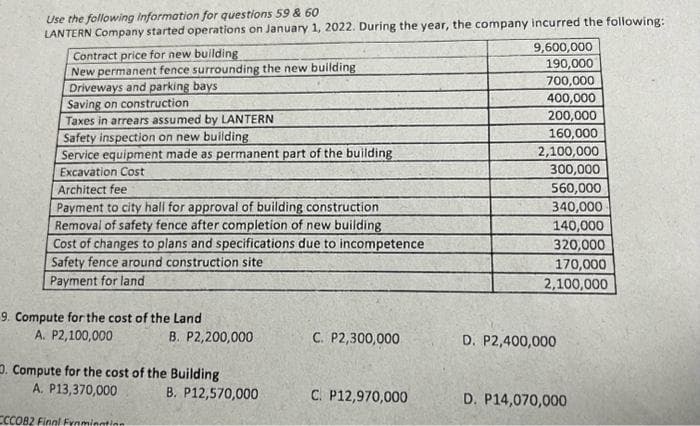 Use the following information for questions 59 & 60
LANTERN Company started operations on January 1, 2022. During the year, the company incurred the following:
Contract price for new building
New permanent fence surrounding the new building
Driveways and parking bays
Saving on construction
Taxes in arrears assumed by LANTERN
Safety inspection on new building
Service equipment made as permanent part of the building
Excavation Cost
Architect fee
Payment to city hall for approval of building construction
Removal of safety fence after completion of new building
Cost of changes to plans and specifications due to incompetence
Safety fence around construction site
Payment for land
9. Compute for the cost of the Land
A. P2,100,000
B. P2,200,000
. Compute for the cost of the Building
A. P13,370,000
ECCOB2 Final Frnminntion
B. P12,570,000
C. P2,300,000
C. P12,970,000
9,600,000
190,000
700,000
400,000
200,000
160,000
2,100,000
300,000
560,000
340,000
140,000
320,000
170,000
2,100,000
D. P2,400,000
D. P14,070,000