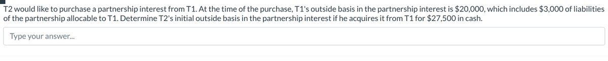 T2 would like to purchase a partnership interest from T1. At the time of the purchase, T1's outside basis in the partnership interest is $20,000, which includes $3,000 of liabilities
of the partnership allocable to T1. Determine T2's initial outside basis in the partnership interest if he acquires it from T1 for $27,500 in cash.
Type your answer...